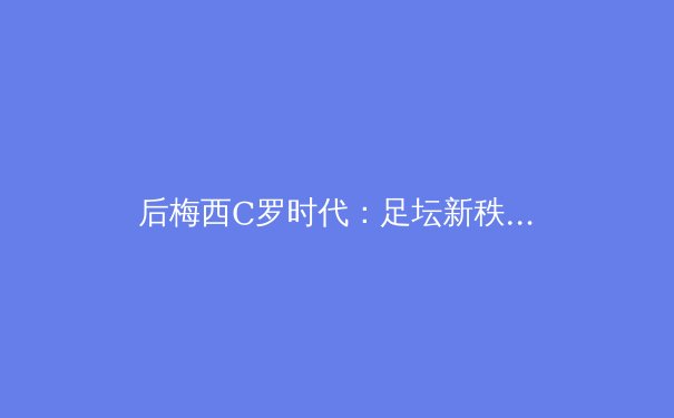 后梅西C罗时代：足坛新秩序重构与亚洲势力崛起 - 2