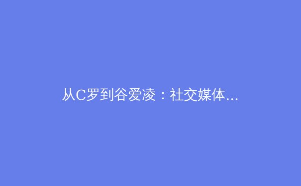 从C罗到谷爱凌：社交媒体时代，体育明星如何重塑全球商业与粉丝文化？ - 2