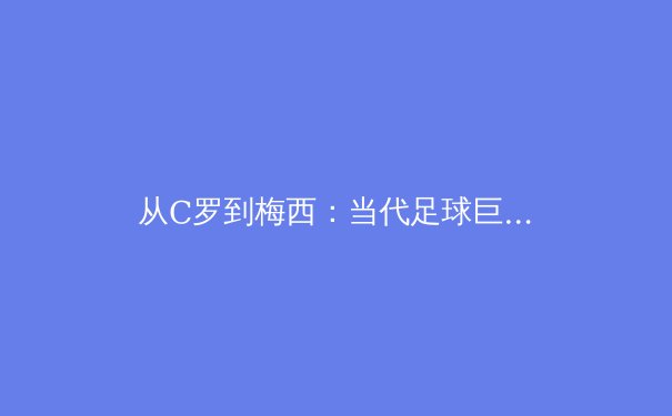 从C罗到梅西：当代足球巨星的技术风格与战术价值深度解析