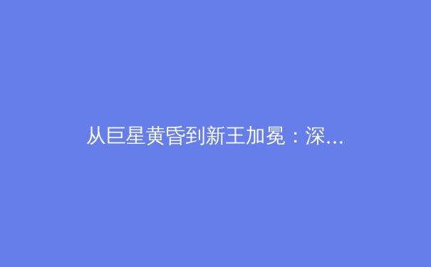 从巨星黄昏到新王加冕：深度解析全球体育格局的“代际更迭”现象