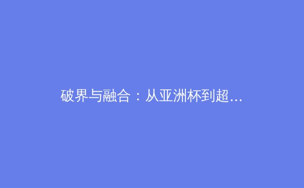 破界与融合：从亚洲杯到超级碗，看全球体育格局的演变与商业新浪潮 - 2
